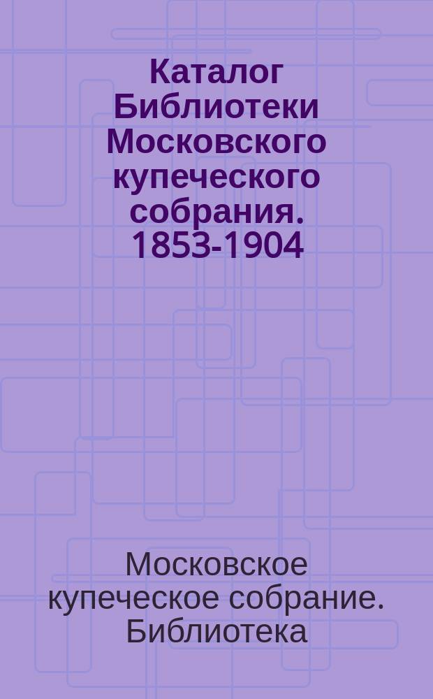 Каталог Библиотеки Московского купеческого собрания. 1853-1904