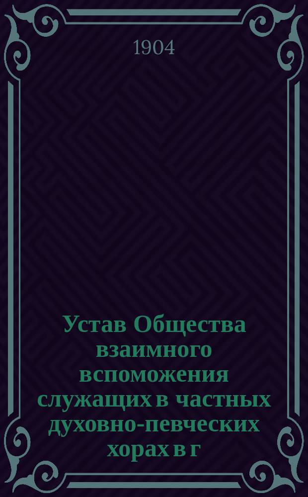 Устав Общества взаимного вспоможения служащих в частных духовно-певческих хорах в г. Москве : Утв. 10 марта 1900 г.