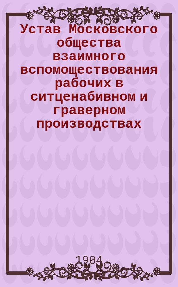Устав Московского общества взаимного вспомоществования рабочих в ситценабивном и граверном производствах : Утв. 31 янв. 1904 г.