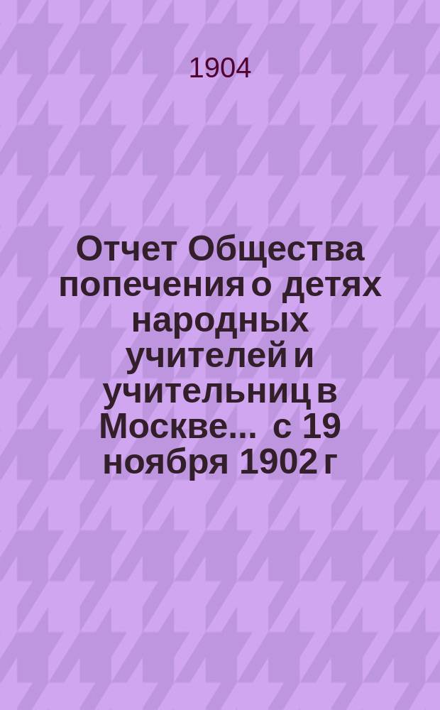 Отчет Общества попечения о детях народных учителей и учительниц в Москве. ... с 19 ноября 1902 г. по 31 декабря 1903 г.