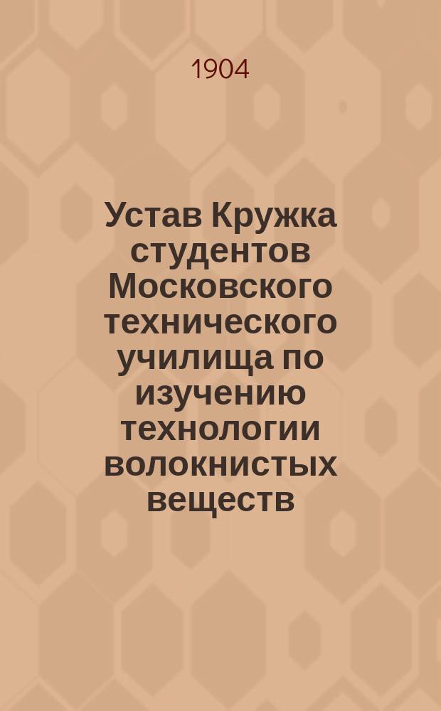 Устав Кружка студентов Московского технического училища по изучению технологии волокнистых веществ : Утв. 10 янв. 1904 г.