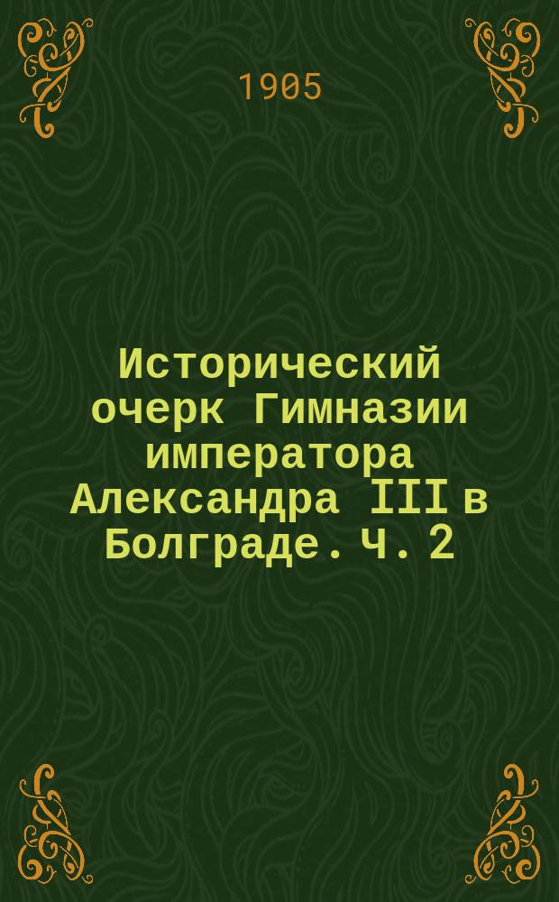 Исторический очерк Гимназии императора Александра III в Болграде. Ч. 2 : Гимназия императора Александра III в Болграде, в период времени 1885-1897 г.