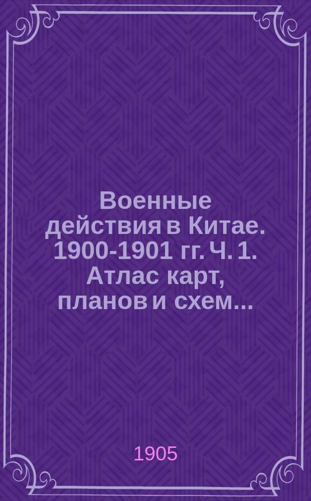 Военные действия в Китае. 1900-1901 гг. Ч. 1. Атлас карт, планов и схем... : Атлас карт, планов и схем...