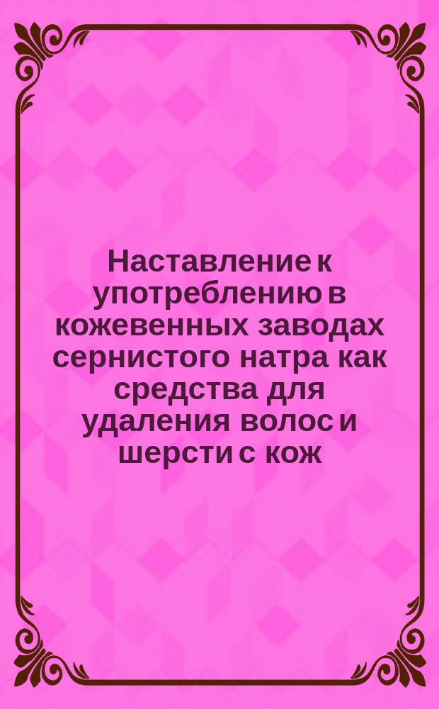 Наставление к употреблению в кожевенных заводах сернистого натра как средства для удаления волос и шерсти с кож
