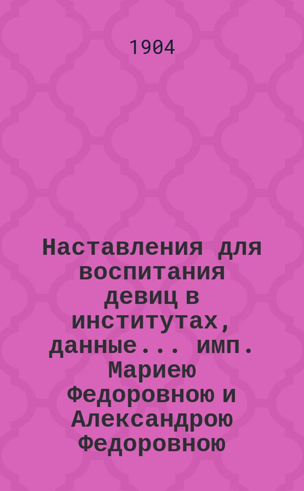 Наставления для воспитания девиц в институтах, данные... имп. Мариею Федоровною и Александрою Федоровною