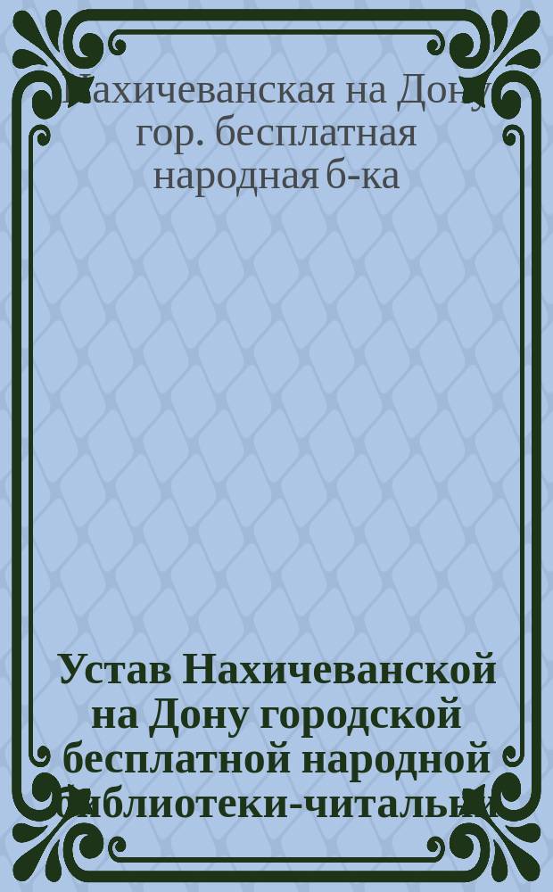 Устав Нахичеванской на Дону городской бесплатной народной библиотеки-читальни : Утв. 9 июля 1904 г.