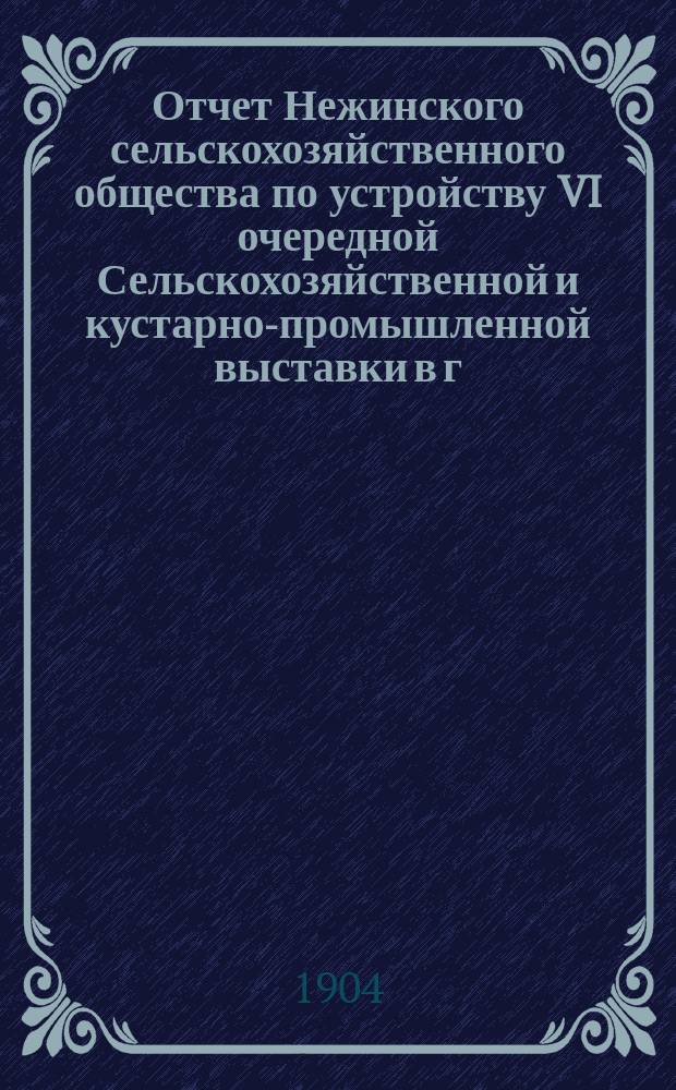 Отчет Нежинского сельскохозяйственного общества по устройству VI очередной Сельскохозяйственной и кустарно-промышленной выставки в г. Нежине, Черниговской губ. с 20 по 30 сентября 1903 года