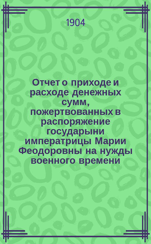 Отчет о приходе и расходе денежных сумм, пожертвованных в распоряжение государыни императрицы Марии Феодоровны на нужды военного времени : № 1-