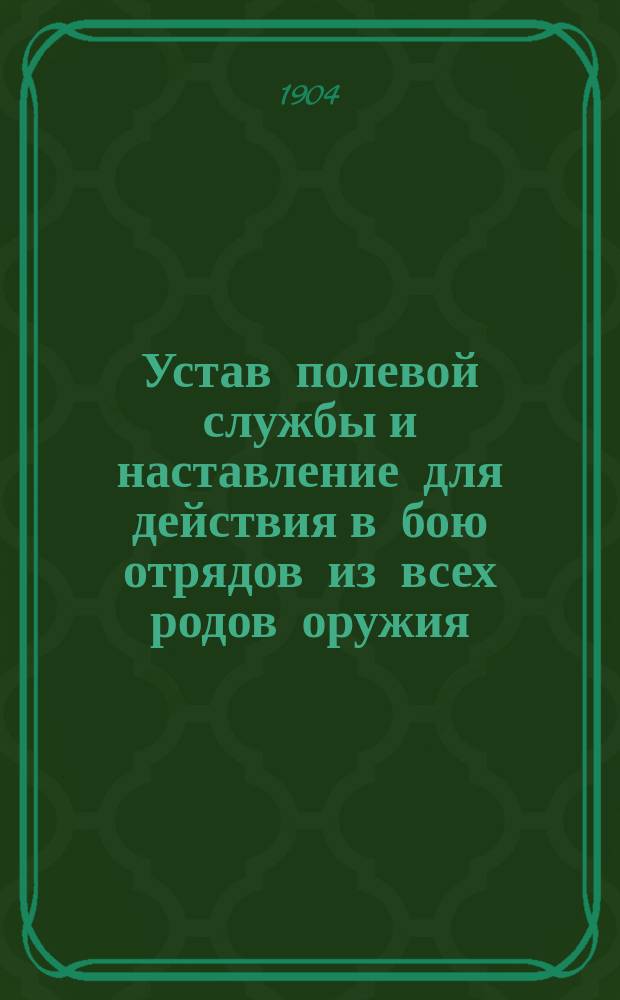 Устав полевой службы и наставление для действия в бою отрядов из всех родов оружия : Выс. утв. 10 апр. 1904 г