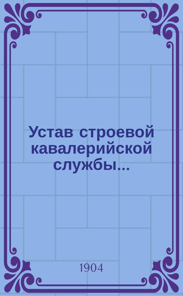 Устав строевой кавалерийской службы.. : Выс. утв. 13 апр. 1896 г. Ч. 1. Ч. 1 : Одиночное, взводное и пешее ученье ; Правила седловки и припряжки строевых кавалерийских лошадей к орудия