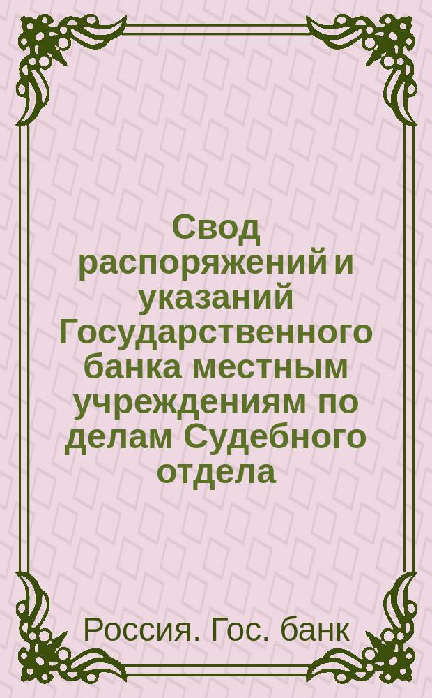 Свод распоряжений и указаний Государственного банка местным учреждениям по делам Судебного отдела : Сост. по 1 янв. 1904 г
