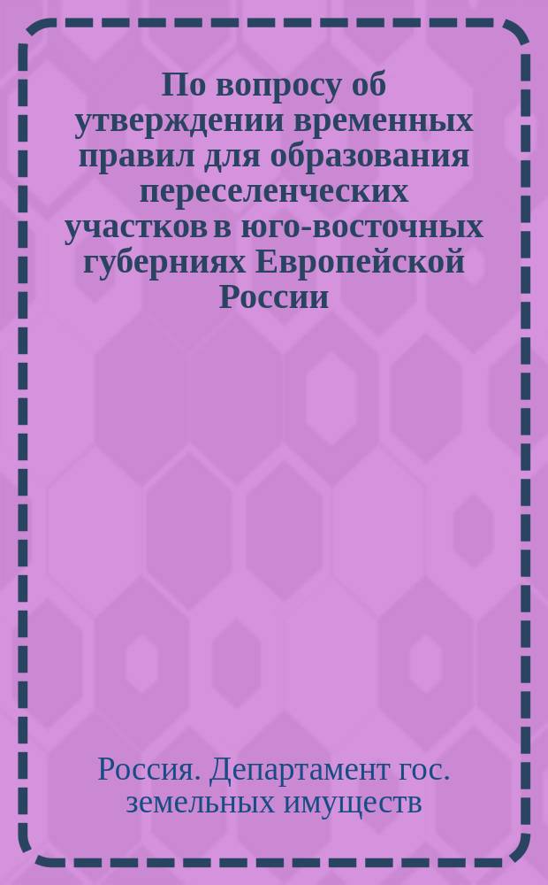 По вопросу об утверждении временных правил для образования переселенческих участков в юго-восточных губерниях Европейской России: В Гос. совет; Временные правила для образования переселенческих участков в юго-восточных губерниях Европейской России: Проект / М-во зем. и гос. имуществ. Деп. гос. зем. имуществ