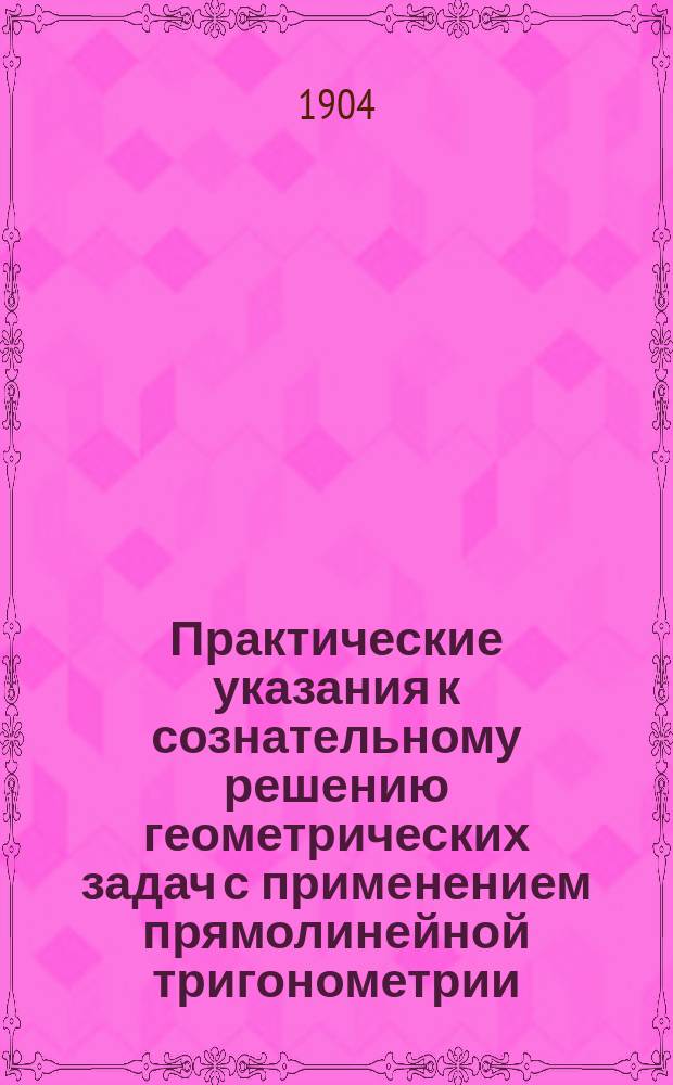 Практические указания к сознательному решению геометрических задач с применением прямолинейной тригонометрии : Руководство для учеников ст. классов сред. учеб. заведений и для лиц, готовящихся к конкурсным испытаниям в высш. техн. учеб. заведениях