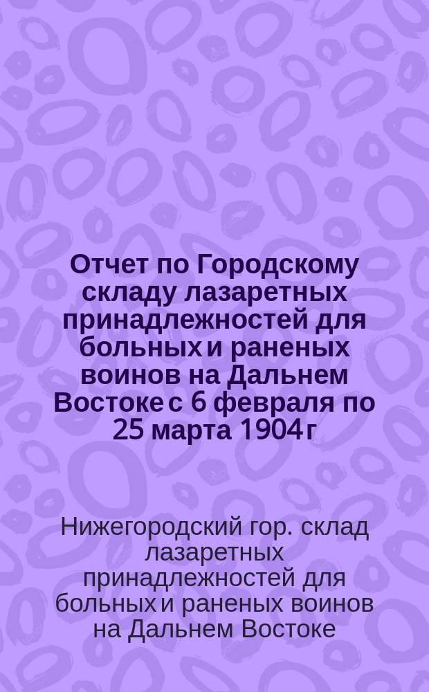 Отчет по Городскому складу лазаретных принадлежностей для больных и раненых воинов на Дальнем Востоке с 6 февраля по 25 марта 1904 г.