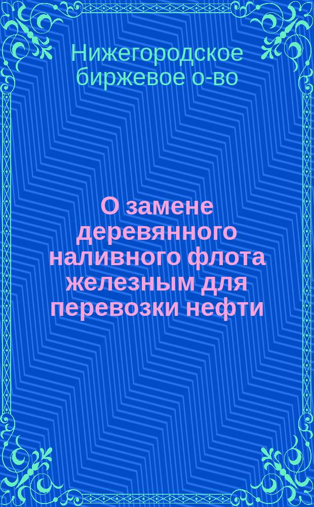 О замене деревянного наливного флота железным для перевозки нефти : Протокол Комис., избр. Нижегор. биржевым о-вом...