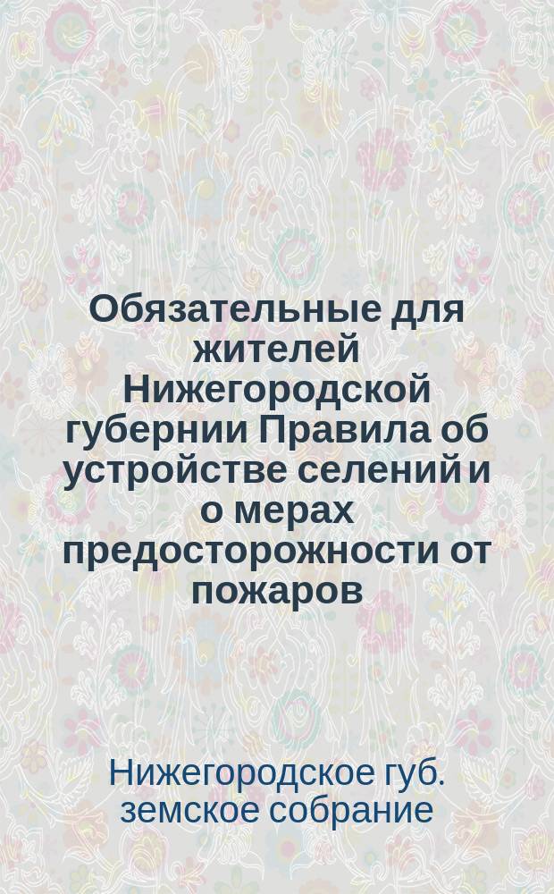 Обязательные для жителей Нижегородской губернии Правила об устройстве селений и о мерах предосторожности от пожаров : Изд. (на основании выс. повелений 16 июня 1873 г., 1 февр. 1877 г. и 17 апр. 1879 г.) взамен врем. правил, утв. М-вом внутр. дел 19 сент. 1878 г. и некоторых статей строит. устава