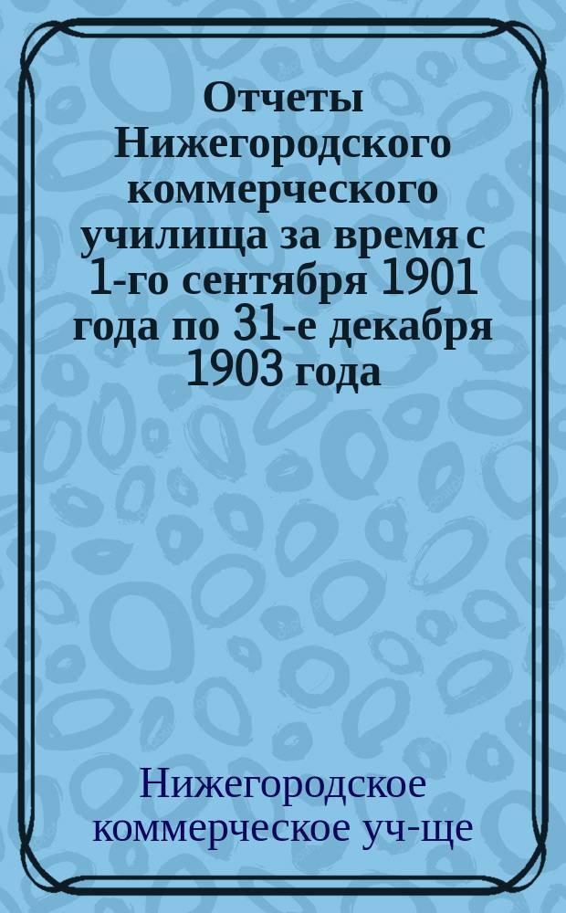 Отчеты Нижегородского коммерческого училища за время с 1-го сентября 1901 года по 31-е декабря 1903 года