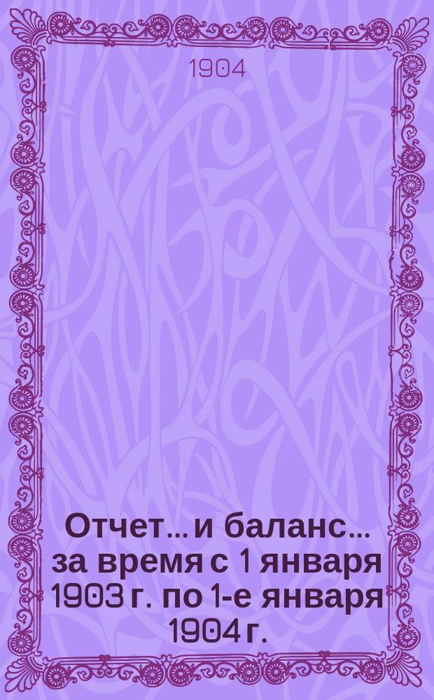 Отчет... и баланс... за время с 1 января 1903 г. по 1-е января 1904 г. : за время с 1 января 1903 г. по 1-е января 1904 г. [год 4-й] и баланс на 1-е января 1904 г.