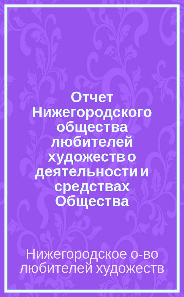 Отчет Нижегородского общества любителей художеств о деятельности и средствах Общества...
