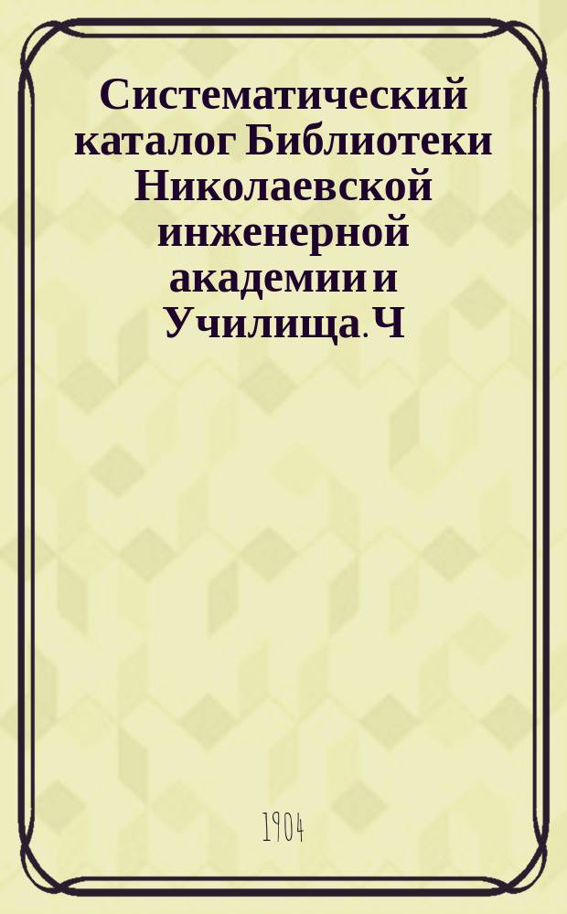 Систематический каталог Библиотеки Николаевской инженерной академии и Училища. Ч. 3 : Физика ; Химия ; Технология ; История ; География ; Словесность