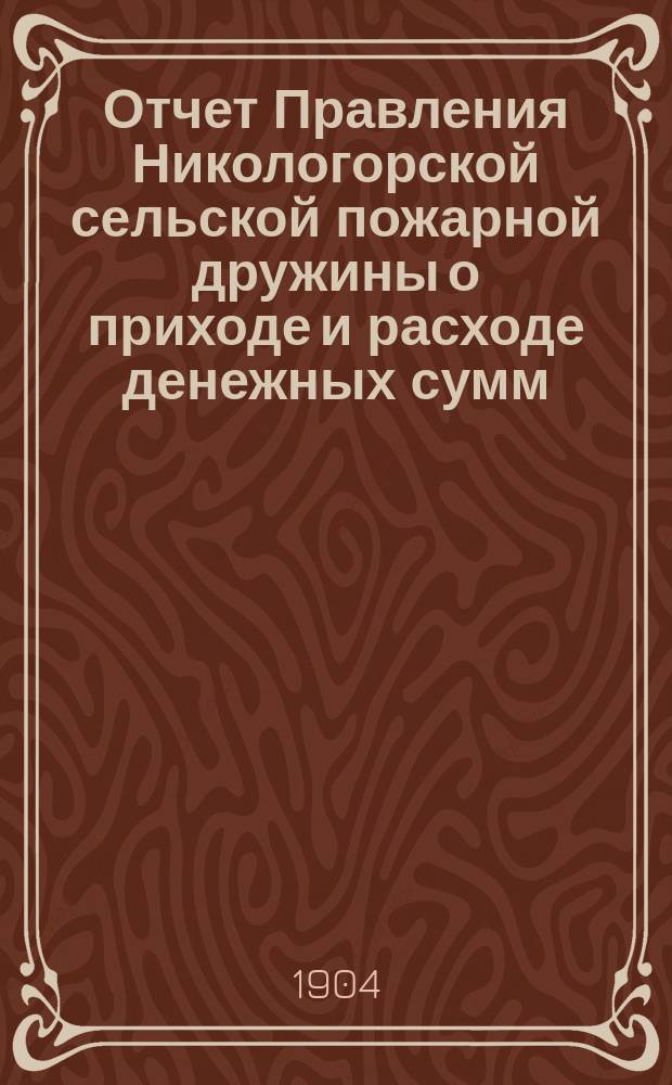 Отчет Правления Никологорской сельской пожарной дружины о приходе и расходе денежных сумм... ... с 24-го июня 1902 г. по 1-е янв. 1904 г.