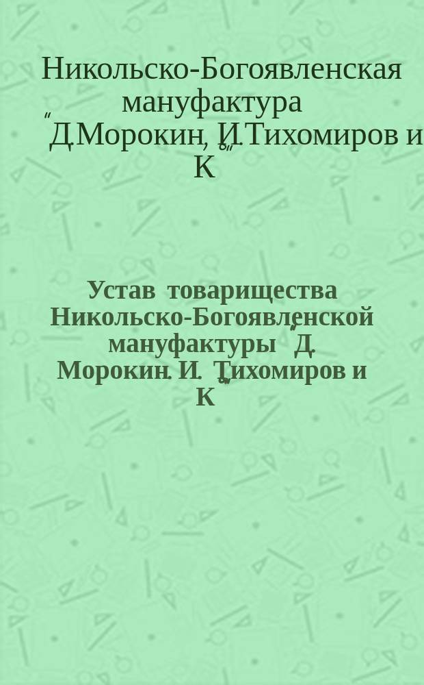 Устав товарищества Никольско-Богоявленской мануфактуры "Д. Морокин. И. Тихомиров и К°" : Утв. 28 дек. 1903 г.