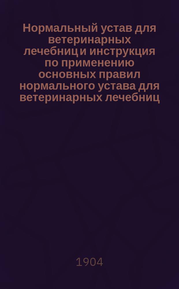 Нормальный устав для ветеринарных лечебниц и инструкция по применению основных правил нормального устава для ветеринарных лечебниц : Утв. тов. министром вн. дел 5 мая 1904 г