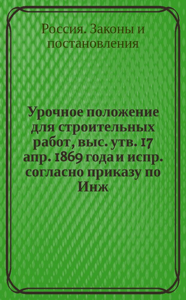 Урочное положение для строительных работ, выс. утв. 17 апр. 1869 года и испр. согласно приказу по Инж. корпусу Гл. инж. упр. 22 янв. 1873 г. № 5 и циркуляру Гос. контроля 11 апр. 1883 г. № 2540 и доп. решениями Техн. ком. М-ва вн. дел