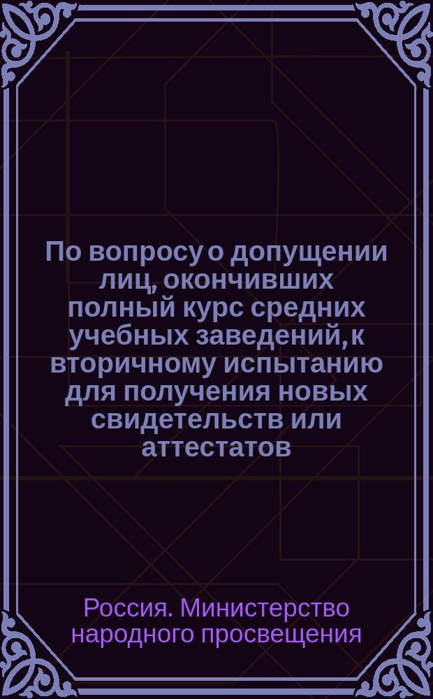 По вопросу о допущении лиц, окончивших полный курс средних учебных заведений, к вторичному испытанию для получения новых свидетельств или аттестатов : В Совет министра нар. просвещения