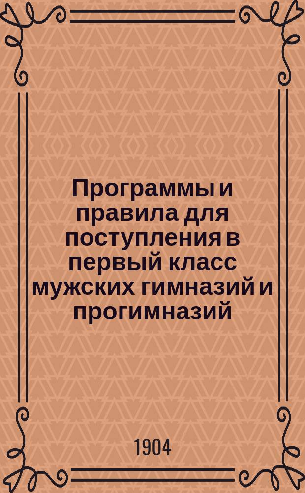 Программы и правила для поступления в первый класс мужских гимназий и прогимназий : С объясн. записками М-ва нар. прос, уставом гимназий, указанием принятых по классам учебников и правилами о прием. испытаниях