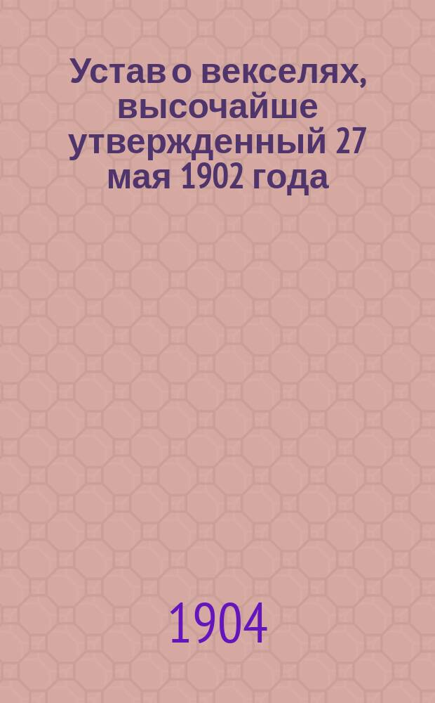 Устав о векселях, высочайше утвержденный 27 мая 1902 года : С разъясн. в предм. алф. указ. по законодат. мотивам и решениям Гражд. кассац. деп. Правительствующего сената