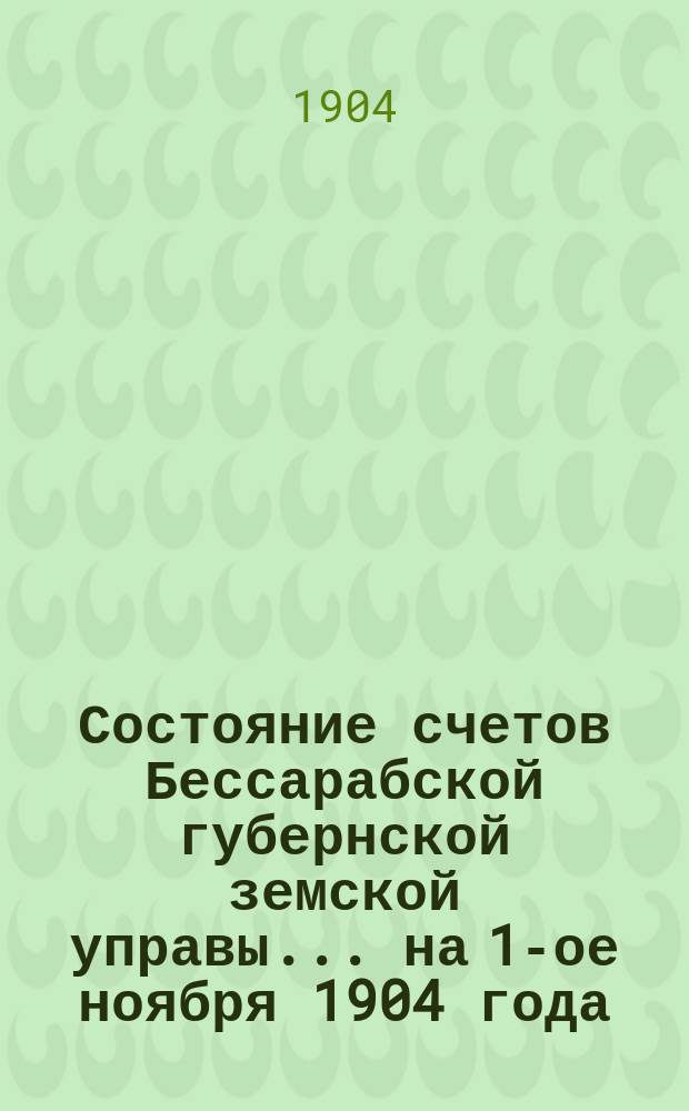 Состояние счетов Бессарабской губернской земской управы... ... на 1-ое ноября 1904 года