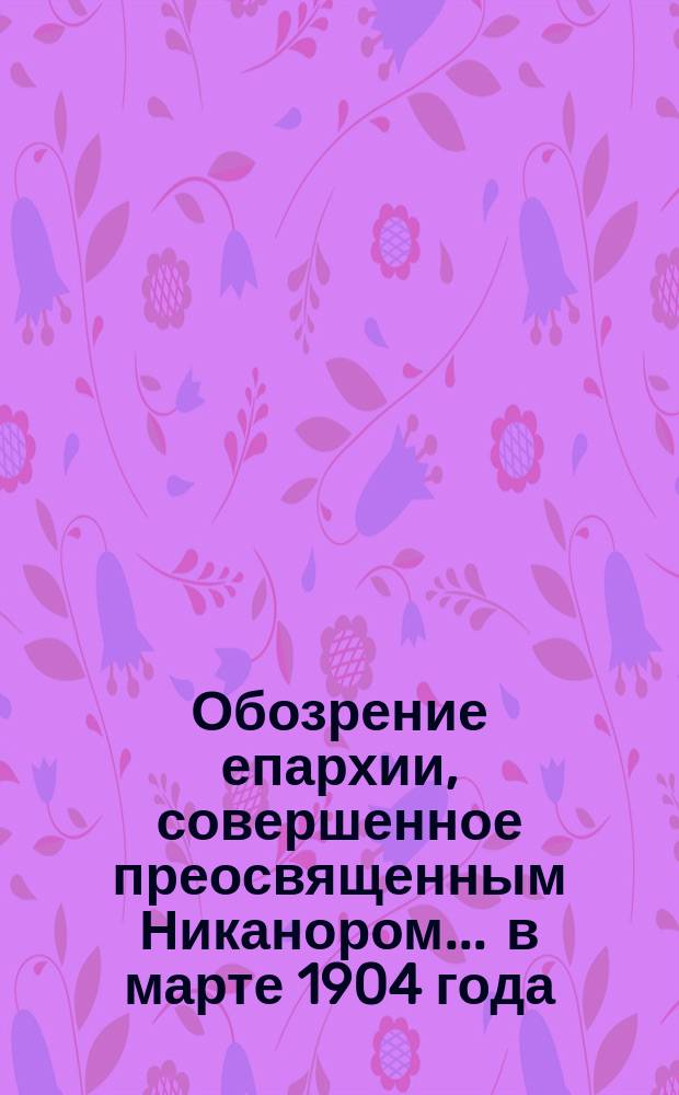 Обозрение епархии, совершенное преосвященным Никанором... ... в марте 1904 года