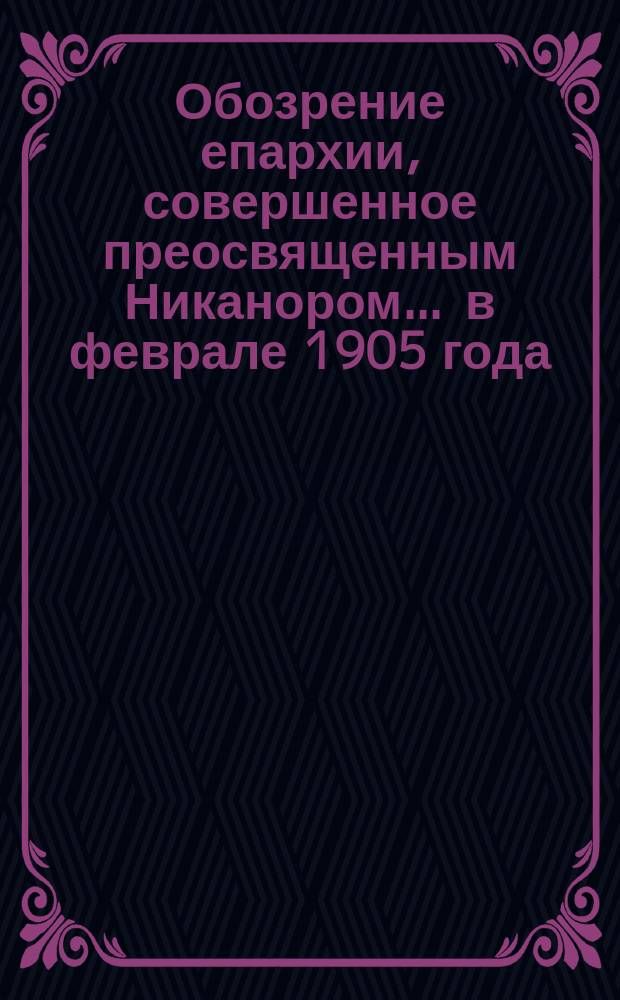 Обозрение епархии, совершенное преосвященным Никанором... ... в феврале 1905 года