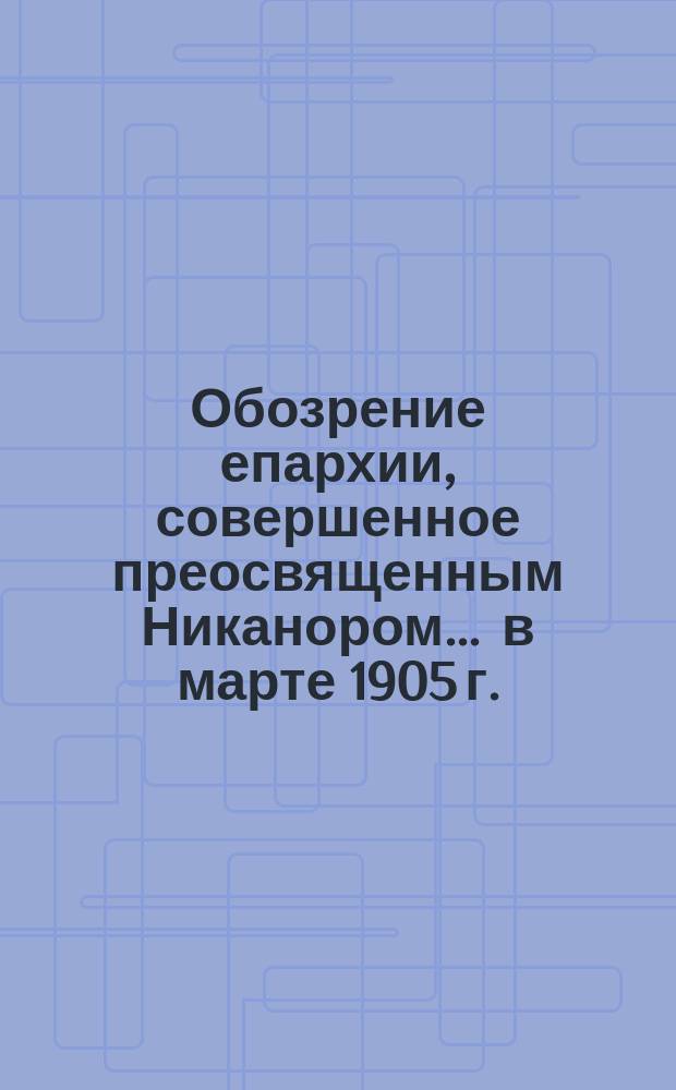 Обозрение епархии, совершенное преосвященным Никанором... ... в марте 1905 г.
