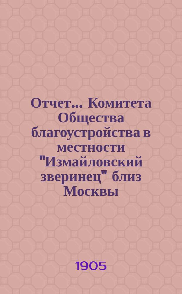 Отчет... Комитета Общества благоустройства в местности "Измайловский зверинец" близ Москвы. (Основано в 1903 г.). ... за второй операционный 1904 год : ... за второй операционный 1904 год и баланс на 1-ое января 1905 года
