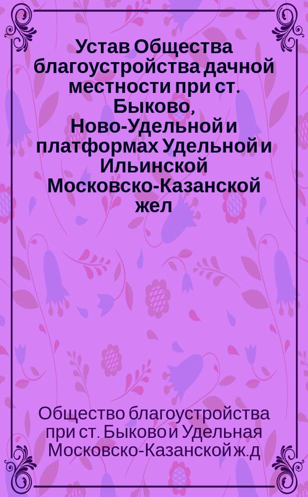 Устав Общества благоустройства дачной местности при ст. Быково, Ново-Удельной и платформах Удельной и Ильинской Московско-Казанской жел. дороги Московской губернии, Бронницкого уезда : Утв. 1 марта 1904 г.
