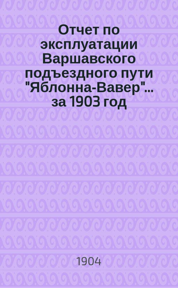 Отчет по эксплуатации Варшавского подъездного пути "Яблонна-Вавер"... ... за 1903 год