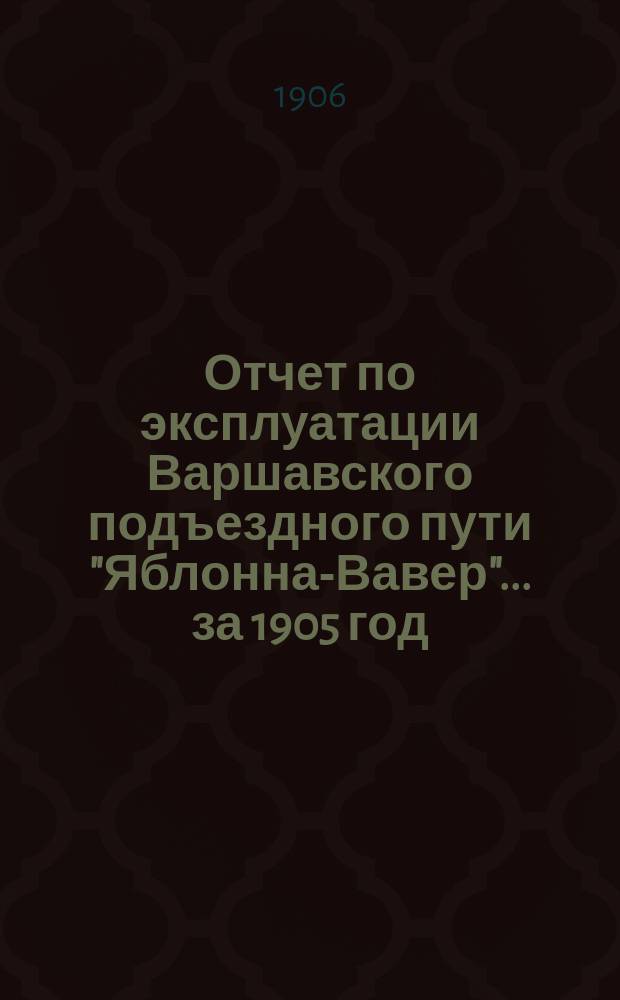 Отчет по эксплуатации Варшавского подъездного пути "Яблонна-Вавер"... ... за 1905 год