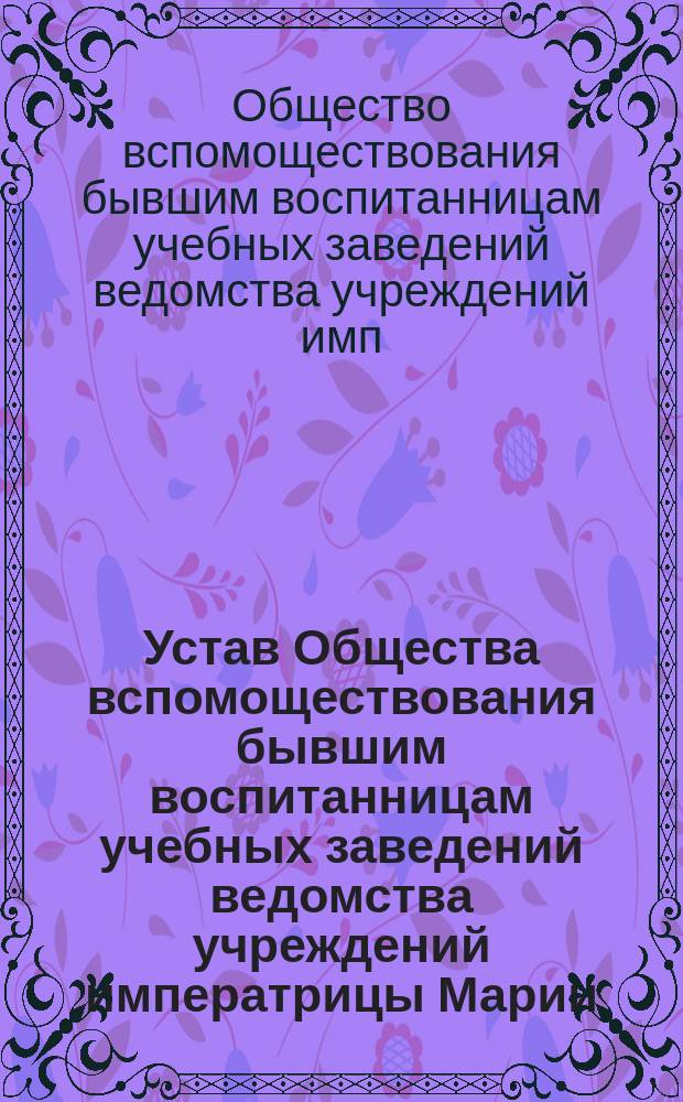 Устав Общества вспомоществования бывшим воспитанницам учебных заведений ведомства учреждений императрицы Марии : Утв. 8/1 1904 г.