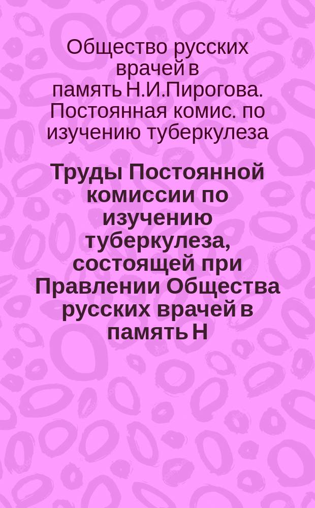 Труды Постоянной комиссии по изучению туберкулеза, состоящей при Правлении Общества русских врачей в память Н.И. Пирогова...