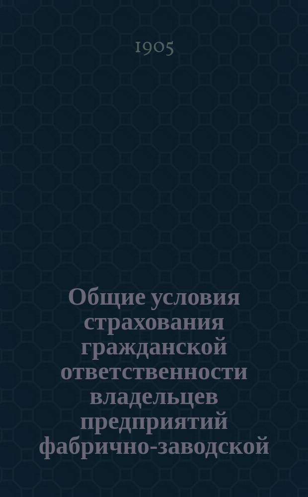 Общие условия страхования гражданской ответственности владельцев предприятий фабрично-заводской, горной и горно-заводской промышленности по несчастным случаям с рабочими и служащими, утвержденные Министерством внутренних дел 9 апреля 1904 года : Типовые