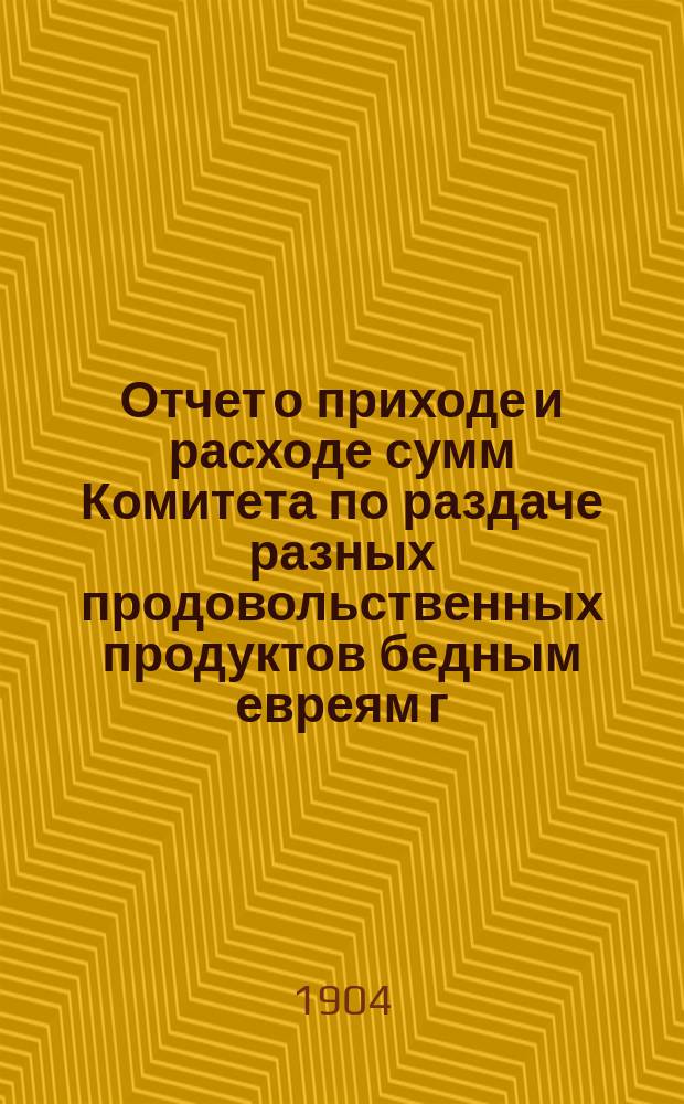 Отчет о приходе и расходе сумм Комитета по раздаче разных продовольственных продуктов бедным евреям г. Одессы на праздник пасхи... ... за 1903 г.