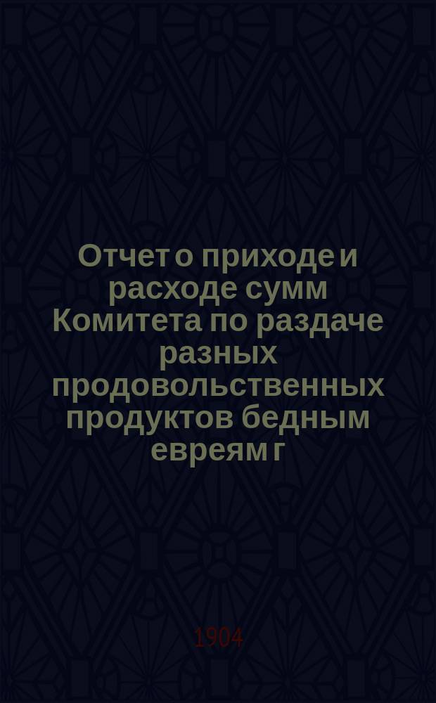 Отчет о приходе и расходе сумм Комитета по раздаче разных продовольственных продуктов бедным евреям г. Одессы на праздник пасхи... ... за 1904 г.