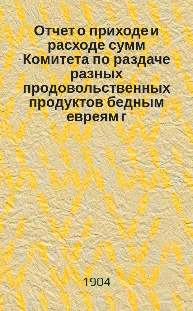 Отчет о приходе и расходе сумм Комитета по раздаче разных продовольственных продуктов бедным евреям г. Одессы на праздник пасхи... ... за 1905 г.