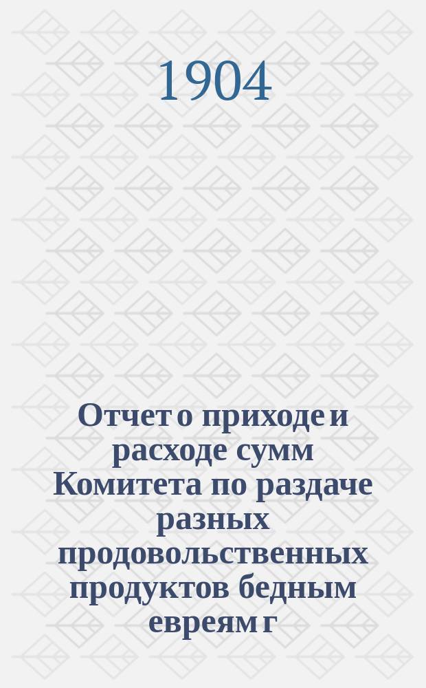 Отчет о приходе и расходе сумм Комитета по раздаче разных продовольственных продуктов бедным евреям г. Одессы на праздник пасхи... ... на 1912 г.