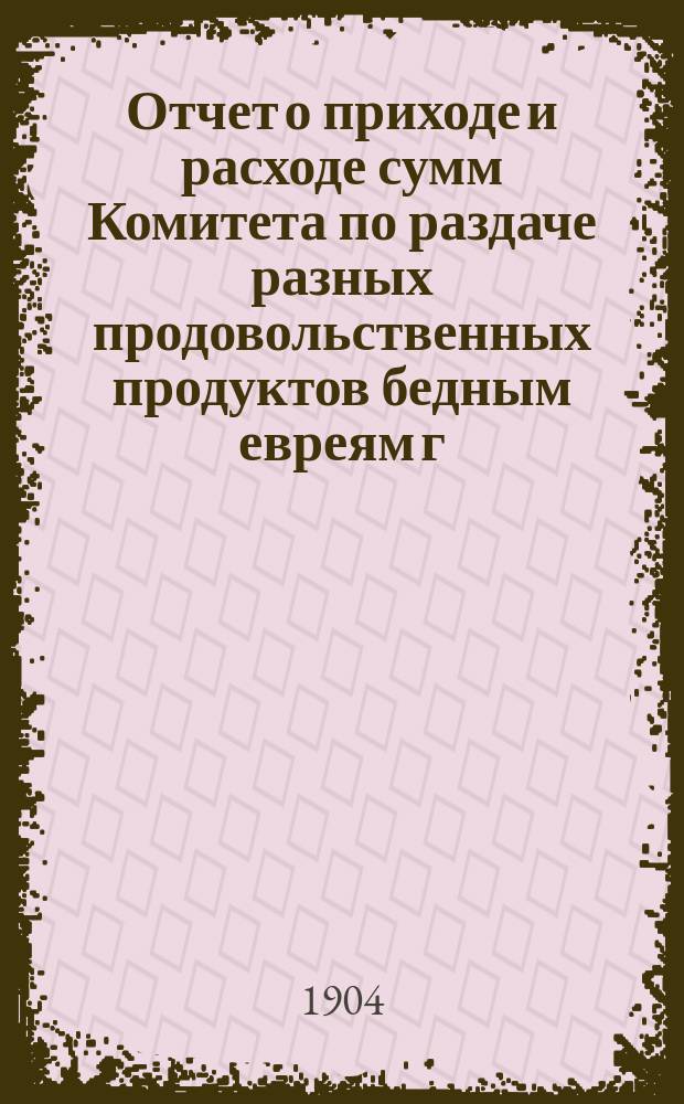 Отчет о приходе и расходе сумм Комитета по раздаче разных продовольственных продуктов бедным евреям г. Одессы на праздник пасхи... ... на 1913 г.
