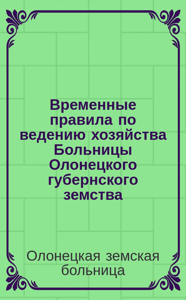 Временные правила по ведению хозяйства Больницы Олонецкого губернского земства : (Пост. Губ. зем. собр. 9 дек. 1903 г. и 22 мая 1904 г.)