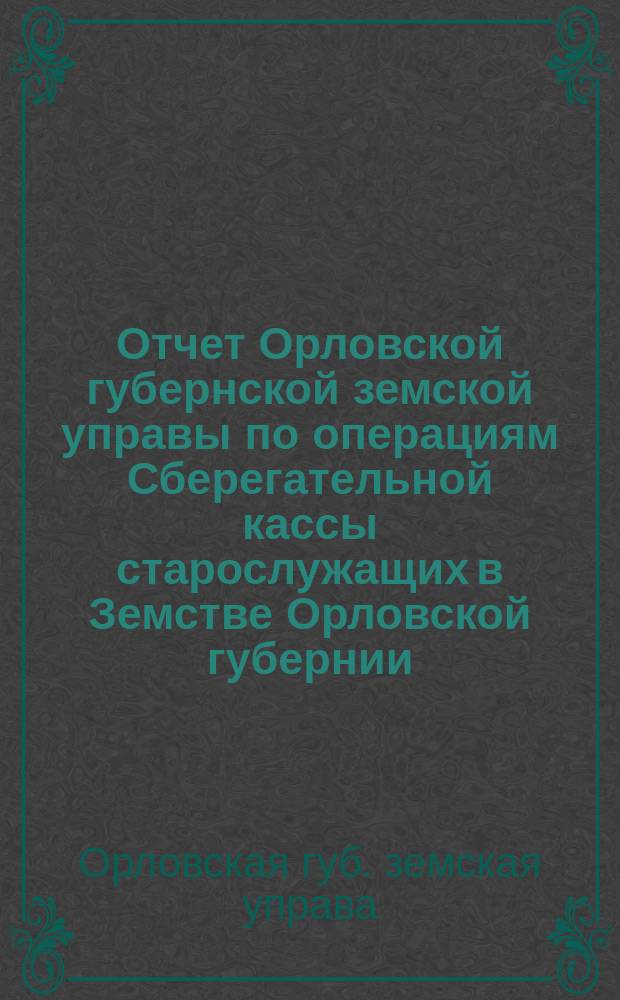 Отчет Орловской губернской земской управы по операциям Сберегательной кассы старослужащих в Земстве Орловской губернии...