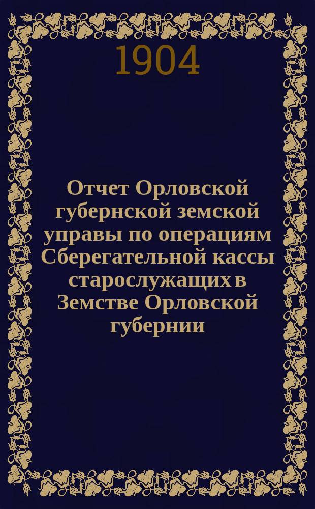 Отчет Орловской губернской земской управы по операциям Сберегательной кассы старослужащих в Земстве Орловской губернии... ... за 1903 год